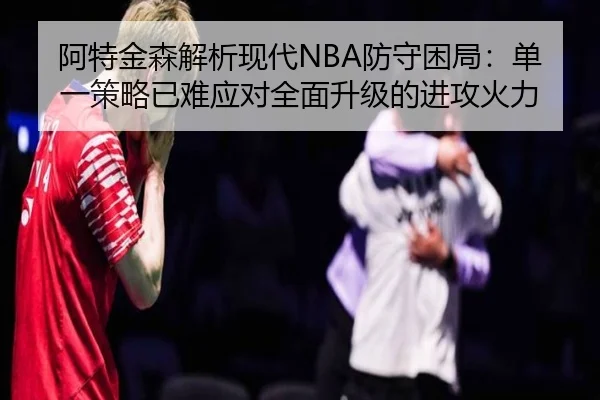 阿特金森解析现代NBA防守困局:单一策略已难应对全面升级的进攻火力